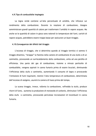 4.9.Tipo di combustibile impiegato


      La legna verde contiene un’alta percentuale di umidità, che influisce sul

rendimento    della   combustione.   Durante   la   reazione   di   combustione,   bisogna

somministrare grandi quantità di calore per trasformare l’umidità in vapore acqueo. Ma

anche se le quantità di calore in gioco sono notevoli le temperature dei fumi, carichi di

vapore acqueo, potrebbero essere troppo basse per assicurare un buon tiraggio.


   4.10.Conseguenze dei difetti del tiraggio


      L’eccesso di tiraggio, che si determina quando al tiraggio termico si somma il

tiraggio dinamico, “strappa” la fiamma nella camera di combustione di una stufa o di un

caminetto, provocando un surriscaldamento della combustione, unita ad una perdita di

efficienza. Una parte dei gas di combustione, insieme a minute particelle di

combustibile, vengono aspirati in canna fumaria prima di essere bruciati, diminuendo

l’efficienza della stufa o caminetto, aumentando il consumo di legna e provocando

l’emissione di fumi inquinanti, mentre l’alta temperatura di combustione, determinata

dall’eccesso di ossigeno, usurerà la camera di fuoco prima del tempo.


      Lo scarso tiraggio, invece, rallenta la combustione, raffredda la stufa, produce

ritorni di fumo, aumenta la produzione di monossido di carbonio, diminuisce l’efficienza

della stufa   o caminetto, provocando pericolose incrostazioni di incombusti in canna

fumaria.




                                                                                             52
 