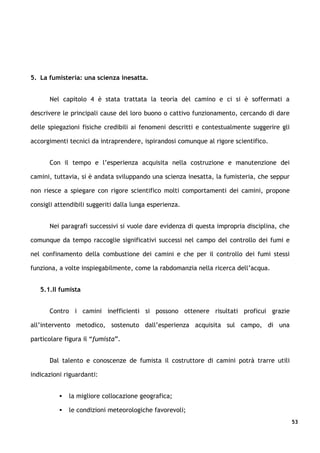 5. La fumisteria: una scienza inesatta.


      Nel capitolo 4 è stata trattata la teoria del camino e ci si è soffermati a

descrivere le principali cause del loro buono o cattivo funzionamento, cercando di dare

delle spiegazioni fisiche credibili ai fenomeni descritti e contestualmente suggerire gli

accorgimenti tecnici da intraprendere, ispirandosi comunque al rigore scientifico.


      Con il tempo e l’esperienza acquisita nella costruzione e manutenzione dei

camini, tuttavia, si è andata sviluppando una scienza inesatta, la fumisteria, che seppur

non riesce a spiegare con rigore scientifico molti comportamenti dei camini, propone

consigli attendibili suggeriti dalla lunga esperienza.


      Nei paragrafi successivi si vuole dare evidenza di questa impropria disciplina, che

comunque da tempo raccoglie significativi successi nel campo del controllo dei fumi e

nel confinamento della combustione dei camini e che per il controllo dei fumi stessi

funziona, a volte inspiegabilmente, come la rabdomanzia nella ricerca dell’acqua.


   5.1.Il fumista


      Contro i camini inefficienti si possono ottenere risultati proficui grazie

all’intervento metodico, sostenuto dall’esperienza acquisita sul campo, di una

particolare figura il “fumista”.


      Dal talento e conoscenze de fumista il costruttore di camini potrà trarre utili

indicazioni riguardanti:


             la migliore collocazione geografica;

             le condizioni meteorologiche favorevoli;
                                                                                            53
 