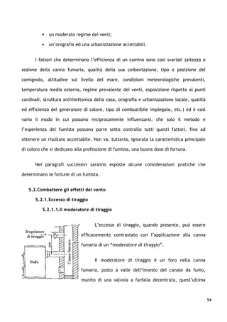    un moderato regime dei venti;

             un’orografia ed una urbanizzazione accettabili.


      I fattori che determinano l’efficienza di un camino sono così svariati (altezza e

sezione della canna fumaria, qualità della sua coibentazione, tipo e posizione del

comignolo, altitudine sul livello del mare, condizioni meteorologiche prevalenti,

temperatura media esterna, regime prevalente dei venti, esposizione rispetto ai punti

cardinali, struttura architettonica della casa, orografia e urbanizzazione locale, qualità

ed efficienza del generatore di calore, tipo di combustibile impiegato, etc.) ed è così

vario il modo in cui possono reciprocamente influenzarsi, che solo il metodo e

l’esperienza del fumista possono porre sotto controllo tutti questi fattori, fino ad

ottenere un risultato accettabile. Non va, tuttavia, ignorata la caratteristica principale

di coloro che si dedicano alla professione di fumista, una buona dose di fortuna.


      Nei paragrafi successivi saranno esposte alcune considerazioni pratiche che

determinano le fortune di un fumista.


   5.2.Combattere gli effetti del vento

      5.2.1.Eccesso di tiraggio

          5.2.1.1.Il moderatore di tiraggio


                                    L’eccesso di tiraggio, quando presente, può essere

                             efficacemente contrastato con l’applicazione alla canna

                             fumaria di un “moderatore di tiraggio”.


                                    Il moderatore di tiraggio è un foro nella canna

                             fumaria, posto a valle dell’innesto del canale da fumo,

                             munito di una valvola a farfalla decentrata, quest’ultima



                                                                                             54
 