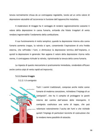 tenuta normalmente chiusa da un contrappeso regolabile, tarato ad un certo valore di

depressione valutabile all’occorrenza in funzione dell’apparecchio installato.


      Il moderatore di tiraggio ha il vantaggio di rendere ragionevolmente costante il

valore della depressione in canna fumaria, evitando che folate irregolari di vento

rendano ingovernabile l’andamento della combustione.


      Il suo funzionamento è molto semplice; quando la depressione interna alla canna

fumaria aumenta troppo, la valvola si apre, consentendo l’aspirazione di aria fredda

esterna, che raffredda i fumi, e diminuisce la depressione termica dell’impianto, e

quindi la depressione in generale: Non appena il valore della depressione ritorna nella

norma, il contrappeso richiude la valvola, ripristinando la tenuta della canna fumaria.


      La risposta di questo meccanismo è praticamente immediata, rendendolo efficace

anche contro colpi di vento rapidi ed improvvisi.


      5.2.2.Scarso tiraggio

          5.2.2.1.Il comignolo


                              Tutti i camini tradizionali, comprese anche molte canne

                              fumarie di moderna concezione, richiedono l’impiego di un

“                             comignolo”, che ha il compito di proteggere le pareti

                              interne del camino dall’azione delle intemperie. Il

                              comignolo costituisce una sorta di tappo, che può

                              rallentare notevolmente l’uscita dei fumi e che richiede

                              quindi l’impiego di particolari tecniche di costruzione che

                              lo rendano meno possibile di ostacolo.




                                                                                            55
 
