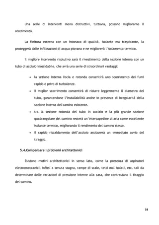 Una serie di interventi meno distruttivi, tuttavia, possono migliorarne il

rendimento.


      La finitura esterna con un intonaco di qualità, isolante ma traspirante, la

proteggerà dalle infiltrazioni di acqua piovana e ne migliorerà l’isolamento termico.


      Il migliore intervento risolutivo sarà il rivestimento della sezione interna con un

tubo di acciaio inossidabile, che avrà una serie di straordinari vantaggi:


          •   la sezione interna liscia e rotonda consentirà uno scorrimento dei fumi

              rapido e privo di turbolenze.

          •   il miglior scorrimento consentirà di ridurre leggermente il diametro del

              tubo, garantendone l’installabilità anche in presenza di irregolarità della

              sezione interna del camino esistente.

          •   tra la sezione rotonda del tubo in acciaio e la più grande sezione

              quadrangolare del camino resterà un’intercapedine di aria come eccellente

              isolante termico, migliorando il rendimento del camino stesso.

          •   il rapido riscaldamento dell’acciaio assicurerà un immediato avvio del

              tiraggio.


   5.4.Compensare i problemi architettonici


      Esistono motivi architettonici in senso lato, come la presenza di aspiratori

elettromeccanici, infissi a tenuta stagna, rampe di scale, tetti mal isolati, etc. tali da

determinare delle variazioni di pressione interne alla casa, che contrastano il tiraggio

del camino.




                                                                                             58
 