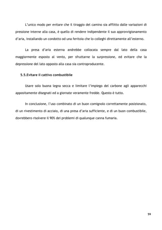 L’unico modo per evitare che il tiraggio del camino sia afflitto dalle variazioni di

pressione interne alla casa, è quello di rendere indipendente il suo approvvigionamento

d’aria, installando un condotto od una feritoia che lo colleghi direttamente all’esterno.


      La presa d’aria esterna andrebbe collocata sempre dal lato della casa

maggiormente esposto al vento, per sfruttarne la surpressione, ed evitare che la

depressione del lato opposto alla casa sia controproducente.


   5.5.Evitare il cattivo combustibile


      Usare solo buona legna secca e limitare l’impiego del carbone agli apparecchi

appositamente disegnati ed a giornate veramente fredde. Questo è tutto.


      In conclusione, l’uso combinato di un buon comignolo correttamente posizionato,

di un rivestimento di acciaio, di una presa d’aria sufficiente, e di un buon combustibile,

dovrebbero risolvere il 90% dei problemi di qualunque canna fumaria.




                                                                                             59
 