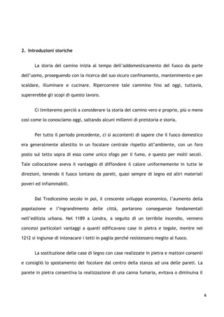 2. Introduzioni storiche


      La storia del camino inizia al tempo dell’addomesticamento del fuoco da parte

dell’uomo, proseguendo con la ricerca del suo sicuro confinamento, mantenimento e per

scaldare, illuminare e cucinare. Ripercorrere tale cammino fino ad oggi, tuttavia,

supererebbe gli scopi di questo lavoro.


      Ci limiteremo perciò a considerare la storia del camino vero e proprio, più o meno

così come lo conosciamo oggi, saltando alcuni millenni di preistoria e storia.


      Per tutto il periodo precedente, ci si accontenti di sapere che il fuoco domestico

era generalmente allestito in un focolare centrale rispetto all’ambiente, con un foro

posto sul tetto sopra di esso come unico sfogo per il fumo, e questo per molti secoli.

Tale collocazione aveva il vantaggio di diffondere il calore uniformemente in tutte le

direzioni, tenendo il fuoco lontano da pareti, quasi sempre di legno ed altri materiali

poveri ed infiammabili.


      Dal Tredicesimo secolo in poi, il crescente sviluppo economico, l’aumento della

popolazione e l’ingrandimento delle città, portarono conseguenze fondamentali

nell’edilizia urbana. Nel 1189 a Londra, a seguito di un terribile incendio, vennero

concessi particolari vantaggi a quanti edificavano case in pietra e tegole, mentre nel

1212 si ingiunse di intonacare i tetti in paglia perché resistessero meglio al fuoco.


      La sostituzione delle case di legno con case realizzate in pietra e mattoni consentì

e consigliò lo spostamento del focolare dal centro della stanza ad una delle pareti. La

parete in pietra consentiva la realizzazione di una canna fumaria, evitava o diminuiva il



                                                                                             6
 