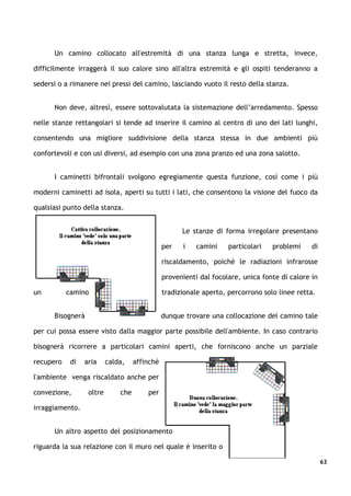 Un camino collocato all'estremità di una stanza lunga e stretta, invece,

difficilmente irraggerà il suo calore sino all'altra estremità e gli ospiti tenderanno a

sedersi o a rimanere nei pressi del camino, lasciando vuoto il resto della stanza.


      Non deve, altresì, essere sottovalutata la sistemazione dell’arredamento. Spesso

nelle stanze rettangolari si tende ad inserire il camino al centro di uno dei lati lunghi,

consentendo una migliore suddivisione della stanza stessa in due ambienti più

confortevoli e con usi diversi, ad esempio con una zona pranzo ed una zona salotto.


      I caminetti bifrontali svolgono egregiamente questa funzione, così come i più

moderni caminetti ad isola, aperti su tutti i lati, che consentono la visione del fuoco da

qualsiasi punto della stanza.


                                                     Le stanze di forma irregolare presentano

                                               per   i    camini    particolari   problemi     di

                                               riscaldamento, poiché le radiazioni infrarosse

                                               provenienti dal focolare, unica fonte di calore in

un         camino                              tradizionale aperto, percorrono solo linee retta.


      Bisognerà                                dunque trovare una collocazione del camino tale

per cui possa essere visto dalla maggior parte possibile dell'ambiente. In caso contrario

bisognerà ricorrere a particolari camini aperti, che forniscono anche un parziale

recupero    di   aria     calda,    affinché

l'ambiente venga riscaldato anche per

convezione,       oltre       che       per

irraggiamento.


      Un altro aspetto del posizionamento

riguarda la sua relazione con il muro nel quale è inserito o

                                                                                                    63
 