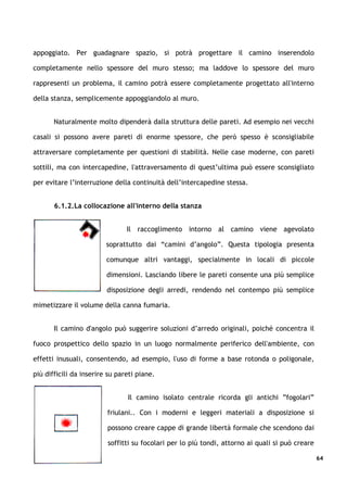 appoggiato. Per guadagnare spazio, si potrà progettare il camino inserendolo

completamente nello spessore del muro stesso; ma laddove lo spessore del muro

rappresenti un problema, il camino potrà essere completamente progettato all'interno

della stanza, semplicemente appoggiandolo al muro.


       Naturalmente molto dipenderà dalla struttura delle pareti. Ad esempio nei vecchi

casali si possono avere pareti di enorme spessore, che però spesso è sconsigliabile

attraversare completamente per questioni di stabilità. Nelle case moderne, con pareti

sottili, ma con intercapedine, l'attraversamento di quest’ultima può essere sconsigliato

per evitare l’interruzione della continuità dell’intercapedine stessa.


       6.1.2.La collocazione all'interno della stanza


                                Il raccoglimento intorno al camino viene agevolato

                         soprattutto dai “camini d’angolo”. Questa tipologia presenta

                         comunque altri vantaggi, specialmente in locali di piccole

                         dimensioni. Lasciando libere le pareti consente una più semplice

                         disposizione degli arredi, rendendo nel contempo più semplice

mimetizzare il volume della canna fumaria.


       Il camino d'angolo può suggerire soluzioni d’arredo originali, poiché concentra il

fuoco prospettico dello spazio in un luogo normalmente periferico dell'ambiente, con

effetti inusuali, consentendo, ad esempio, l'uso di forme a base rotonda o poligonale,

più difficili da inserire su pareti piane.


                                Il camino isolato centrale ricorda gli antichi ”fogolari”

                         friulani.. Con i moderni e leggeri materiali a disposizione si

                         possono creare cappe di grande libertà formale che scendono dai

                         soffitti su focolari per lo più tondi, attorno ai quali si può creare

                                                                                                 64
 