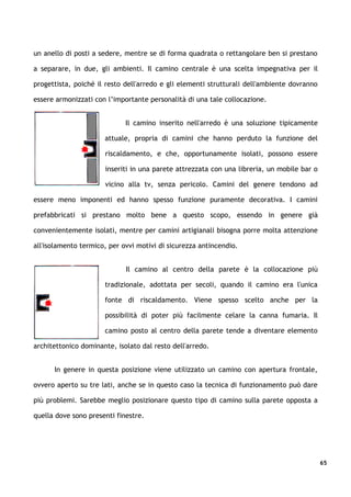 un anello di posti a sedere, mentre se di forma quadrata o rettangolare ben si prestano

a separare, in due, gli ambienti. Il camino centrale è una scelta impegnativa per il

progettista, poiché il resto dell'arredo e gli elementi strutturali dell'ambiente dovranno

essere armonizzati con l’importante personalità di una tale collocazione.


                             Il camino inserito nell'arredo è una soluzione tipicamente

                      attuale, propria di camini che hanno perduto la funzione del

                      riscaldamento, e che, opportunamente isolati, possono essere

                      inseriti in una parete attrezzata con una libreria, un mobile bar o

                      vicino alla tv, senza pericolo. Camini del genere tendono ad

essere meno imponenti ed hanno spesso funzione puramente decorativa. I camini

prefabbricati si prestano molto bene a questo scopo, essendo in genere già

convenientemente isolati, mentre per camini artigianali bisogna porre molta attenzione

all'isolamento termico, per ovvi motivi di sicurezza antincendio.


                             Il camino al centro della parete è la collocazione più

                      tradizionale, adottata per secoli, quando il camino era l'unica

                      fonte di riscaldamento. Viene spesso scelto anche per la

                      possibilità di poter più facilmente celare la canna fumaria. Il

                      camino posto al centro della parete tende a diventare elemento

architettonico dominante, isolato dal resto dell'arredo.


      In genere in questa posizione viene utilizzato un camino con apertura frontale,

ovvero aperto su tre lati, anche se in questo caso la tecnica di funzionamento può dare

più problemi. Sarebbe meglio posizionare questo tipo di camino sulla parete opposta a

quella dove sono presenti finestre.




                                                                                             65
 