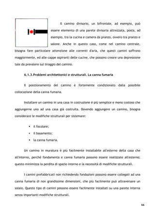 Il camino divisorio, un bifrontale, ad esempio, può

                             essere elemento di una parete divisoria attrezzata, posta, ad

                             esempio, tra la cucina e camera da pranzo, ovvero tra pranzo e

                             salone. Anche in questo caso, come nel camino centrale,

bisogna fare particolare attenzione alle correnti d'aria, che questi camini soffrono

maggiormente, ed alle cappe aspiranti delle cucine, che possono creare una depressione

tale da prevalere sul tiraggio del camino.


      6.1.3.Problemi architettonici e strutturali. La canna fumaria


      Il posizionamento del camino è fortemente condizionato dalla possibile

collocazione della canna fumaria.


      Installare un camino in una casa in costruzione è più semplice e meno costoso che

aggiungerne uno ad una casa già costruita. Dovendo aggiungere un camino, bisogna

considerare le modifiche strutturali per sistemare:


             il focolare;

             il basamento;

             la canna fumaria.


      Un camino in muratura è più facilmente installabile all'esterno della casa che

all'interno, perché fondamenta e canna fumaria possono essere realizzate all'esterno;

questo minimizza la perdita di spazio interno e la necessità di modifiche strutturali.


      I camini prefabbricati non richiedendo fondazioni possono essere collegati ad una

canna fumaria di non grandissime dimensioni, che più facilmente può attraversare un

solaio. Questo tipo di camini possono essere facilmente installati su una parete interna

senza importanti modifiche strutturali.


                                                                                              66
 
