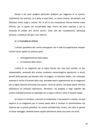 Palazzi a più piani pongono particolari problemi per l'aggiunta di un camino,

inizialmente non previsto, se si abita ai piani bassi. La canna fumaria, ad esempio, può

diventare molto lunga e costosa. Per di più la sua installazione interna diventa molto

difficile, per lo spazio che occuperebbe negli interni dei piani superiori e per la

necessità di evitare altri servizi tecnici, come tubi del riscaldamento, dell'acqua

sanitaria, condutture del gas e cavi elettrici.


      6.1.4.Comodità di utilizzo


      L'utilizzo quotidiano del camino presuppone che in fase di progettazione vengano

valutati alcuni aspetti al contorno quali:


             l'immagazzinamento della legna;

             la rimozione delle ceneri.


      L'utilità di un magazzino per la legna interno alla casa sarà comodo, se non

indispensabile, pensando alle avverse condizioni meteorologiche soprattutto in alcuni

periodi della giornata (ad esempio notti di pioggia). La soluzione ideale, che comunque

aumenta il rischio d’incendio della casa, potrebbe essere rappresentato da un magazzino

per la legna costruito attraverso una parete, vicino al camino, che possa essere rifornito

dall'esterno ed utilizzato dall'interno. Altrimenti, nel progetto e negli ingombri del

camino andrebbe previsto un ripostiglio per la legna a fianco o sotto il focolare stesso.


      Un camino in muratura, costruito su fondamenta, è più pesante e costoso, ma può

disporre di un magazzino per la cenere posto sotto il focolare in comunicazione con

l'esterno per la pulizia periodica. Un camino prefabbricato, invece, non offre in genere

lo stesso vantaggio, dovendo essere ripulito dall'interno della casa come una stufa.




                                                                                             67
 