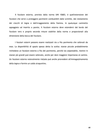 Il focolare esterno, previsto dalla norma UNI 10683, è quell'estensione del

focolare che serve a proteggere pavimenti combustibili dalle scintille, dal rotolamento

dei ciocchi di legna e dall'irraggiamento della fiamma. In qualunque caminetto

appoggiato od inserito a parete, il focolare esterno deve estendersi dal bordo del

focolare vero e proprio secondo misure stabilite dalla norma e proporzionali alla

dimensione della bocca del focolare.


      I focolari esterni possono essere realizzati sia a filo pavimento che sollevati da

esso. La disponibilità di spazio spesso detta la scelta: stanze piccole probabilmente

richiedono un focolare esterno a filo del pavimento, perché sia calpestabile, mentre in

stanze più grandi può essere sollevato, anche per dare maggiore importanza al camino.

Un focolare esterno notevolmente rialzato può anche provvedere all'immagazzinamento

della legna e fornire un caldo strapuntino.




                                                                                           68
 
