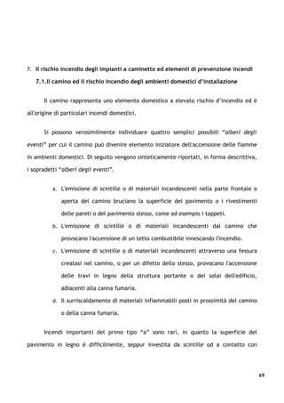 7. Il rischio incendio degli impianti a caminetto ed elementi di prevenzione incendi

   7.1.Il camino ed il rischio incendio degli ambienti domestici d’installazione


      Il camino rappresenta uno elemento domestico a elevato rischio d’incendio ed è

all'origine di particolari incendi domestici.


      Si possono verosimilmente individuare quattro semplici possibili “alberi degli

eventi” per cui il camino può divenire elemento iniziatore dell'accensione delle fiamme

in ambienti domestici. Di seguito vengono sinteticamente riportati, in forma descrittiva,

i sopradetti “alberi degli eventi”.


          a. L'emissione di scintille o di materiali incandescenti nella parte frontale o

              aperta del camino bruciano la superficie del pavimento o i rivestimenti

              delle pareti o del pavimento stesso, come ad esempio i tappeti.

          b. L'emissione di scintille o di materiali incandescenti dal camino che

              provocano l'accensione di un tetto combustibile innescando l'incendio.

          c. L'emissione di scintille o di materiali incandescenti attraverso una fessura

              creatasi nel camino, o per un difetto dello stesso, provocano l'accensione

              delle travi in legno della struttura portante o dei solai dell'edificio,

              adiacenti alla canna fumaria.

          d. Il surriscaldamento di materiali infiammabili posti in prossimità del camino

              o della canna fumaria.


      Incendi importanti del primo tipo “a” sono rari, in quanto la superficie del

pavimento in legno è difficilmente, seppur investita da scintille od a contatto con




                                                                                            69
 