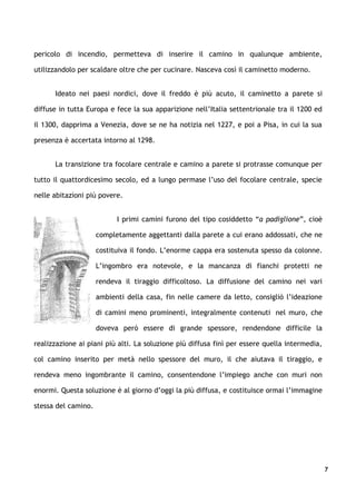 pericolo di incendio, permetteva di inserire il camino in qualunque ambiente,

utilizzandolo per scaldare oltre che per cucinare. Nasceva così il caminetto moderno.


      Ideato nei paesi nordici, dove il freddo è più acuto, il caminetto a parete si

diffuse in tutta Europa e fece la sua apparizione nell’Italia settentrionale tra il 1200 ed

il 1300, dapprima a Venezia, dove se ne ha notizia nel 1227, e poi a Pisa, in cui la sua

presenza è accertata intorno al 1298.


      La transizione tra focolare centrale e camino a parete si protrasse comunque per

tutto il quattordicesimo secolo, ed a lungo permase l’uso del focolare centrale, specie

nelle abitazioni più povere.


                           I primi camini furono del tipo cosiddetto “a padiglione”, cioè

                     completamente aggettanti dalla parete a cui erano addossati, che ne

                     costituiva il fondo. L’enorme cappa era sostenuta spesso da colonne.

                     L’ingombro era notevole, e la mancanza di fianchi protetti ne

                     rendeva il tiraggio difficoltoso. La diffusione del camino nei vari

                     ambienti della casa, fin nelle camere da letto, consigliò l’ideazione

                     di camini meno prominenti, integralmente contenuti nel muro, che

                     doveva però essere di grande spessore, rendendone difficile la

realizzazione ai piani più alti. La soluzione più diffusa finì per essere quella intermedia,

col camino inserito per metà nello spessore del muro, il che aiutava il tiraggio, e

rendeva meno ingombrante il camino, consentendone l’impiego anche con muri non

enormi. Questa soluzione è al giorno d’oggi la più diffusa, e costituisce ormai l’immagine

stessa del camino.




                                                                                               7
 