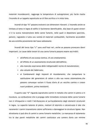 materiali incandescenti, raggiunge la temperatura di autoignizione; più facile risulta

l'incendio di un tappeto soprattutto se di fibra acrilica o in misto lana.


       Incendi di tipo “b” possono evolversi con dimensioni rilevanti. L’incendio anche se

limitato al tetto in legno di edifici è facilmente identificabile. Alla base di questi sinistri

vi è la scarsa manutenzione delle canne fumarie, nelle quali si depositano sporcizia,

polvere, ragnatele e tutta una varietà di materiali combustibili, facilmente accendibili

da una scintilla proveniente dal fuoco sottostante.


       Incendi del terzo tipo “c” sono anch’essi rari, anche se possono provocare danni

importanti. Le cause delle lesioni di una canna fumaria possono essere ascrivibili:


             all'effetto di una scossa sismica, di uno smottamento;

             all’effetto di un assestamento strutturale dell'edificio;

             alla mancata osservanza delle indispensabili norme di manutenzione;

             alla vetustà del fabbricato;

             ai Cambiamenti degli impianti di riscaldamento, che comportano la

              sostituzione del generatore di calore o alla sua nuova sistemazione,che

              possono comunque variare il flusso d'aria di un vecchio camino e creare

              nuovi problemi, prima inesistenti.


       Il quarto caso “d” riguarda soprattutto camini in metallo che camini in pietra o in

muratura. La combustione che si propaga nelle immediate vicinanze delle canne fumarie

non è infrequente e molti l’attribuiscono al surriscaldamento degli elementi strutturali

in legno. La capacità isolante di pietre, mattoni di laterizio e calcestruzzo è tale che

raramente i camini trasmettono calore sufficiente a danneggiare le strutture lignee. Non

altrettanto si può dire di camini e canne fumarie metalliche. La mancanza di isolamento

tra le due pareti metalliche dei camini costituisce una camera d'aria con minime


                                                                                                  70
 
