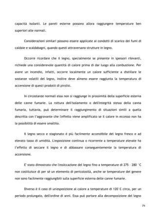 capacità isolanti. Le pareti esterne possono allora raggiungere temperature ben

superiori alle normali.


       Considerazioni similari possono essere applicate ai condotti di scarico dei fumi di

caldaie e scaldabagni, quando questi attraversano strutture in legno.


       Occorre ricordare che il legno, specialmente se presente in spessori rilevanti,

richiede una considerevole quantità di calore prima di dar luogo alla combustione. Per

avere un incendio, infatti, occorre localmente un calore sufficiente a distillare le

sostanze volatili del legno, inoltre deve almeno essere raggiunta la temperatura di

accensione di questi prodotti di pirolisi.


       In circostanze normali essa non si raggiunge in prossimità della superficie esterna

delle canne fumarie. La rottura dell'isolamento o dell'integrità stessa della canna

fumaria, tuttavia, può determinare il raggiungimento di situazioni simili a quella

descritta con l’aggravante che l'effetto viene amplificato se il calore in eccesso non ha

la possibilità di essere smaltito.


       Il legno secco e stagionato è più facilmente accendibile del legno fresco e ad

elevato tasso di umidità. L'esposizione continua o ricorrente a temperature elevate ha

l’effetto di seccare il legno e di abbassare conseguentemente la temperatura di

accensione.


       E' stato dimostrato che l'essiccazione del legno fino a temperature di 275 – 280 °C

non costituisce di per sé un elemento di pericolosità, anche se temperature del genere

non sono facilmente raggiungibili sulla superficie esterna delle canne fumarie.


       Diverso è il caso di un'esposizione al calore a temperature di 120°C circa, per un

periodo prolungato, dell'ordine di anni. Essa può portare alla decomposizione del legno


                                                                                             71
 