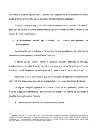 allo stato di carbone “piroforico16”, avente una temperatura di autoaccensione moIto

bassa. E' ormai provato che esso è all'origine di molti incendi accidentali.


         I tempi richiesti al legno di trasformarsi o degenerare in carbone “piroforico”

sono tali da poterlo escludere come possibile causa di incendio in edifici recenti e con

camini di recente costruzione.


     7.2. La prevenzione incendi per i camini. Uso corretto con elementi di

          manutenzione.


         Un caminetto aperto richiede un’attenzione ed una sorveglianza, sia nella fase di

accensione che in quella di mantenimento del fuoco.


         I camini aperti, inoltre, hanno in generale maggiori difficoltà di tiraggio,

specialmente se si tratta di grossi camini in muratura con canne fumarie anch’esse in

muratura, che richiedono una grande quantità di calore prima di cominciare a tirare.


         Accendere il fuoco in un camino può essere faticoso ed ingenerare comportamenti

scorretti, che possono dar luogo ad un susseguirsi di eventi cause di principi d’incendi.


         Di seguito vengono riportate le corrette azioni da intraprendere, anche con

l’ausilio di apposite attrezzature, per accendere un fuoco in un camino ed accelerare il

riscaldamento della canna fumaria.


             Controllare che la valvola sia completamente aperta.




16
     piroforico: agg. (pl. m. -ci) [sec. XIX; da piro-+-foro]. Che presenta piroforicità: sostanze p., sostanze solide che venendo a
contatto con l'ossigeno atmosferico si ossidano spontaneamente con forte sviluppo di calore; questo accelera il processo di
ossidazione, fino a che la sostanza p. rapidamente e spontaneamente si incendia. Il fatto che una sostanza risulti p. dipende dalla
sua natura chimica ma anche dal suo stato superficiale e di suddivisione.




                                                                                                                                       72
 