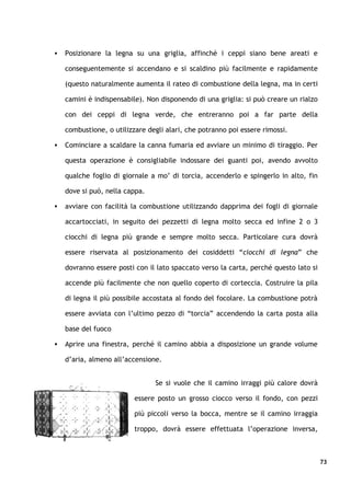    Posizionare la legna su una griglia, affinché i ceppi siano bene areati e

    conseguentemente si accendano e si scaldino più facilmente e rapidamente

    (questo naturalmente aumenta il rateo di combustione della legna, ma in certi

    camini è indispensabile). Non disponendo di una griglia: si può creare un rialzo

    con dei ceppi di legna verde, che entreranno poi a far parte della

    combustione, o utilizzare degli alari, che potranno poi essere rimossi.

   Cominciare a scaldare la canna fumaria ed avviare un minimo di tiraggio. Per

    questa operazione è consigliabile indossare dei guanti poi, avendo avvolto

    qualche foglio di giornale a mo’ di torcia, accenderlo e spingerlo in alto, fin

    dove si può, nella cappa.

   avviare con facilità la combustione utilizzando dapprima dei fogli di giornale

    accartocciati, in seguito dei pezzetti di legna molto secca ed infine 2 o 3

    ciocchi di legna più grande e sempre molto secca. Particolare cura dovrà

    essere riservata al posizionamento dei cosiddetti “ciocchi di legna” che

    dovranno essere posti con il lato spaccato verso la carta, perché questo lato si

    accende più facilmente che non quello coperto di corteccia. Costruire la pila

    di legna il più possibile accostata al fondo del focolare. La combustione potrà

    essere avviata con l’ultimo pezzo di “torcia” accendendo la carta posta alla

    base del fuoco

   Aprire una finestra, perché il camino abbia a disposizione un grande volume

    d’aria, almeno all’accensione.


                                Se si vuole che il camino irraggi più calore dovrà

                          essere posto un grosso ciocco verso il fondo, con pezzi

                          più piccoli verso la bocca, mentre se il camino irraggia

                          troppo, dovrà essere effettuata l’operazione inversa,



                                                                                       73
 