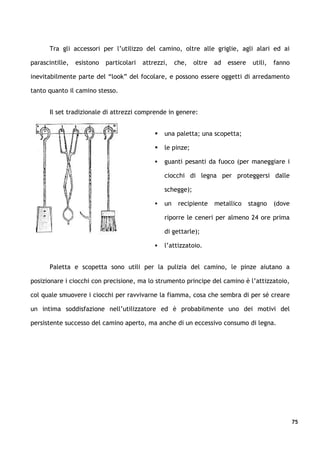 Tra gli accessori per l’utilizzo del camino, oltre alle griglie, agli alari ed ai

parascintille,   esistono   particolari   attrezzi,    che,   oltre   ad   essere    utili,   fanno

inevitabilmente parte del “look” del focolare, e possono essere oggetti di arredamento

tanto quanto il camino stesso.


       Il set tradizionale di attrezzi comprende in genere:


                                                 una paletta; una scopetta;

                                                 le pinze;

                                                 guanti pesanti da fuoco (per maneggiare i

                                                  ciocchi di legna per proteggersi dalle

                                                  schegge);

                                                 un    recipiente    metallico     stagno    (dove

                                                  riporre le ceneri per almeno 24 ore prima

                                                  di gettarle);

                                                 l’attizzatoio.


       Paletta e scopetta sono utili per la pulizia del camino, le pinze aiutano a

posizionare i ciocchi con precisione, ma lo strumento principe del camino è l’attizzatoio,

col quale smuovere i ciocchi per ravvivarne la fiamma, cosa che sembra di per sé creare

un intima soddisfazione nell’utilizzatore ed è probabilmente uno dei motivi del

persistente successo del camino aperto, ma anche di un eccessivo consumo di legna.




                                                                                                      75
 