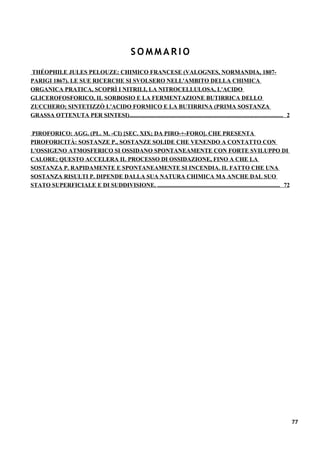 SOMMARIO
THÉOPHILE JULES PELOUZE: CHIMICO FRANCESE (VALOGNES, NORMANDIA, 1807-
PARIGI 1867). LE SUE RICERCHE SI SVOLSERO NELL'AMBITO DELLA CHIMICA
ORGANICA PRATICA, SCOPRÌ I NITRILI, LA NITROCELLULOSA, L'ACIDO
GLICEROFOSFORICO, IL SORBOSIO E LA FERMENTAZIONE BUTIRRICA DELLO
ZUCCHERO; SINTETIZZÒ L'ACIDO FORMICO E LA BUTIRRINA (PRIMA SOSTANZA
GRASSA OTTENUTA PER SINTESI)........................................................................................................ 2


PIROFORICO: AGG. (PL. M. -CI) [SEC. XIX; DA PIRO-+-FORO]. CHE PRESENTA
PIROFORICITÀ: SOSTANZE P., SOSTANZE SOLIDE CHE VENENDO A CONTATTO CON
L'OSSIGENO ATMOSFERICO SI OSSIDANO SPONTANEAMENTE CON FORTE SVILUPPO DI
CALORE; QUESTO ACCELERA IL PROCESSO DI OSSIDAZIONE, FINO A CHE LA
SOSTANZA P. RAPIDAMENTE E SPONTANEAMENTE SI INCENDIA. IL FATTO CHE UNA
SOSTANZA RISULTI P. DIPENDE DALLA SUA NATURA CHIMICA MA ANCHE DAL SUO
STATO SUPERFICIALE E DI SUDDIVISIONE. ................................................................................... 72




                                                                                                                                         77
 