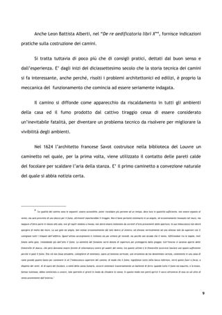 Anche Leon Battista Alberti, nel “De re aedificatoria libri X”4, fornisce indicazioni

pratiche sulla costruzione dei camini.


             Si tratta tuttavia di poco più che di consigli pratici, dettati dal buon senso e

dall’esperienza. E’ dagli inizi del diciassettesimo secolo che la storia tecnica dei camini

si fa interessante, anche perché, risolti i problemi architettonici ed edilizi, è proprio la

meccanica del funzionamento che comincia ad essere seriamente indagata.


             Il camino si diffonde come apparecchio da riscaldamento in tutti gli ambienti

della casa ed il fumo prodotto dal cattivo tiraggio cessa di essere considerato

un’inevitabile fatalità, per diventare un problema tecnico da risolvere per migliorare la

vivibilità degli ambienti.


             Nel 1624 l’architetto francese Savot costruisce nella biblioteca del Louvre un

caminetto nel quale, per la prima volta, viene utilizzato il contatto delle pareti calde

del focolare per scaldare l’aria della stanza. E’ il primo caminetto a convezione naturale

del quale si abbia notizia certa.




             4
                 "Le qualità del camino sono le seguenti: essere accessibile, poter riscaldare più persone ad un tempo, dare luce in quantità sufficiente, non essere esposto al

vento; ma sarà provvisto di uno sbocco per il fumo, altrimenti mancherebbe il tiraggio. Non è bene pertanto sistemarlo in un angolo, né eccessivamente incassato nel muro, ma

neppure d’altra parte in mezzo alla sala, ove gli ospiti siedono a mensa; non dovrà essere molestato da correnti d’aria provenienti dalle aperture; la sua imboccatura non dovrà

sporgere di molto dal muro. La sua gola sia ampia, ben estesa orizzontalmente dal lato destro al sinistro, ed elevata verticalmente ad una altezza tale da superare con il

comignolo tutti i timpani dell’edificio. Quest’ultimo accorgimento è richiesto sia per evitare gli incendi, sia perché non accada che il vento, infiltrandosi tra le tegole, invii

folate nella gola, rimandando giù dall’alto il fumo. La sommità del fumaiolo verrà dotata di copertura per proteggerlo dalla pioggia; tutt’intorno vi saranno aperte delle

finestrelle di sbocco, che però dovranno essere fornite di schermatura contro gli assalti del vento; tra queste ultime e le finestrelle occorrerà lasciare uno spazio sufficiente

perché vi passi il fumo. Ove ciò non fosse attuabile, consiglierei di sistemare, sopra un’antenna verticale, uno strumento da me denominato vertula, consistente in una cassa di

rame grande quanto basta per contenere in sé l’imboccatura superiore del camino; di modo che il fumo, ingolfatosi tutto nella bocca inferiore, verrà spinto fuori a forza, a

dispetto dei venti. Al di sopra del focolare, a metà della canna fumaria, occorre sistemare trasversalmente un battente di ferro: quando tutto il fumo sia esaurito, e la brace,

fattasi luminosa, abbia cominciato a covarsi, tale sportello si girerà in modo da chiudere la canna; in questo modo non potrà aprirsi il varco attraverso di essa un sol alito di

vento proveniente dall’esterno."




                                                                                                                                                                                     9
 