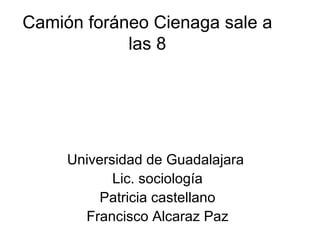 Camión foráneo Cienaga sale a
            las 8




     Universidad de Guadalajara
            Lic. sociología
          Patricia castellano
       Francisco Alcaraz Paz
 