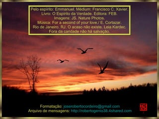 Pelo espírito: Emmanuel. Médium: Francisco C. Xavier. Livro: O Espírito da Verdade. Editora: FEB. Imagens: JS. Nature Photos. Música: For a second of your love./ E. Cortazar. Rio de Janeiro. RJ. O acaso não existe. Leia Kardec. Fora da caridade não há salvação. Formatação:  [email_address] Arquivo de mensagens:  http://robertogenio38.4shared.com 