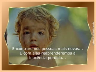 Encontraremos pessoas mais novas... E com elas reaprenderemos a inocência perdida... [email_address] 
