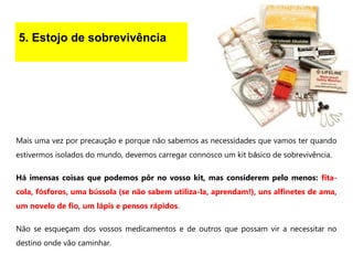 5. Estojo de sobrevivência
Mais uma vez por precaução e porque não sabemos as necessidades que vamos ter quando
estivermos isolados do mundo, devemos carregar connosco um kit básico de sobrevivência.
Há imensas coisas que podemos pôr no vosso kit, mas considerem pelo menos: fita-
cola, fósforos, uma bússola (se não sabem utiliza-la, aprendam!), uns alfinetes de ama,
um novelo de fio, um lápis e pensos rápidos.
Não se esqueçam dos vossos medicamentos e de outros que possam vir a necessitar no
destino onde vão caminhar.
 