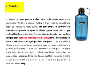 7. Cantil
A reserva de água potável é das coisas mais importantes numa
caminhada. Perdem-se muitos fluídos e é de extrema importância
repor os líquidos no nosso corpo. Um bom cantil, ao contrário de
uma simples garrafa de água de plástico, pode reter todo o tipo
de bebidas, frias e quentes. Recomendamos também que andem
sempre com pastilhas purificadoras de água para a eventualidade
de a vossa reserva de água potável se esgotar. Com elas podem
chegar a um curso de água, recolher a água no vosso cantil, inserir a
pastilha purificadora e deixar atuar conforme as instruções. Em regra
meia hora depois têm água potável para beber. Leiam bem o
potencial das vossas pastilhas (que tipo de bactérias matam) e tenham
noção que normalmente dão um sabor esquisito à água (resolvido
facilmente com Tang).
 