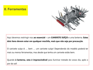 8. Ferramentas
Aqui devemos restringir-nos ao essencial – um CANIVETE SUÍÇO e uma lanterna. Estes
dois itens devem estar em qualquer mochila, mais que não seja por precaução.
O canivete suíço é … bem … um canivete suíço! Dependendo do modelo poderá ter
mais ou menos ferramentas, mas desde que tenha um canivete estão bem.
Quando à lanterna, esta é imprescindível para iluminar metade do vosso dia, após o
por do sol!
 