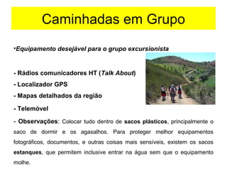 Caminhadas em Grupo
•Equipamento desejável para o grupo excursionista
- Rádios comunicadores HT (Talk About)
- Localizador GPS
- Mapas detalhados da região
- Telemóvel
- Observações: Colocar tudo dentro de sacos plásticos, principalmente o 
saco  de  dormir  e  os  agasalhos.  Para  proteger  melhor  equipamentos 
fotográficos,  documentos,  e  outras  coisas  mais  sensíveis,  existem  os  sacos 
estanques,  que  permitem  inclusive  entrar  na  água  sem  que  o  equipamento 
molhe.
 