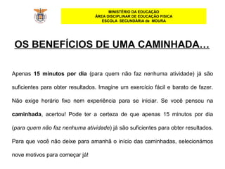 MINISTÉRIO DA EDUCAÇÃO
ÁREA DISCIPLINAR DE EDUCAÇÃO FISICA
ESCOLA SECUNDÁRIA de MOURA
Apenas 15 minutos por dia (para quem não faz nenhuma atividade) já são
suficientes para obter resultados. Imagine um exercício fácil e barato de fazer.
Não exige horário fixo nem experiência para se iniciar. Se você pensou na
caminhada, acertou! Pode ter a certeza de que apenas 15 minutos por dia
(para quem não faz nenhuma atividade) já são suficientes para obter resultados.
Para que você não deixe para amanhã o início das caminhadas, selecionámos
nove motivos para começar já!
OS BENEFÍCIOS DE UMA CAMINHADA…
 