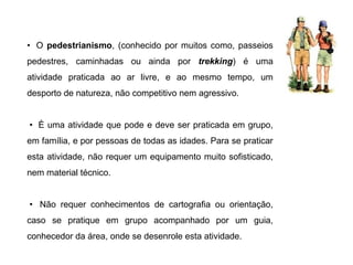 • O pedestrianismo, (conhecido por muitos como, passeios
pedestres, caminhadas ou ainda por trekking) é uma
atividade praticada ao ar livre, e ao mesmo tempo, um
desporto de natureza, não competitivo nem agressivo.
• È uma atividade que pode e deve ser praticada em grupo,
em família, e por pessoas de todas as idades. Para se praticar
esta atividade, não requer um equipamento muito sofisticado,
nem material técnico.
• Não requer conhecimentos de cartografia ou orientação,
caso se pratique em grupo acompanhado por um guia,
conhecedor da área, onde se desenrole esta atividade.
 