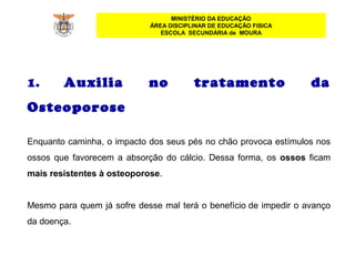 MINISTÉRIO DA EDUCAÇÃO
ÁREA DISCIPLINAR DE EDUCAÇÃO FISICA
ESCOLA SECUNDÁRIA de MOURA
1. Auxilia no tratamento da
Osteoporose
Enquanto caminha, o impacto dos seus pés no chão provoca estímulos nos
ossos que favorecem a absorção do cálcio. Dessa forma, os ossos ficam
mais resistentes à osteoporose.
Mesmo para quem já sofre desse mal terá o benefício de impedir o avanço
da doença.
 