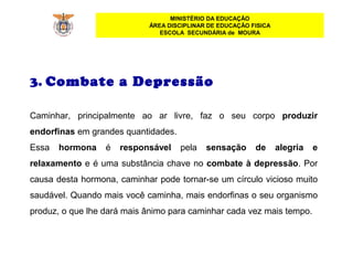MINISTÉRIO DA EDUCAÇÃO
ÁREA DISCIPLINAR DE EDUCAÇÃO FISICA
ESCOLA SECUNDÁRIA de MOURA
3. Combate a Depressão
Caminhar, principalmente ao ar livre, faz o seu corpo produzir
endorfinas em grandes quantidades.
Essa hormona é responsável pela sensação de alegria e
relaxamento e é uma substância chave no combate à depressão. Por
causa desta hormona, caminhar pode tornar-se um círculo vicioso muito
saudável. Quando mais você caminha, mais endorfinas o seu organismo
produz, o que lhe dará mais ânimo para caminhar cada vez mais tempo.
 