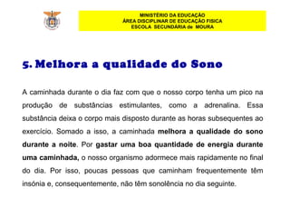 MINISTÉRIO DA EDUCAÇÃO
ÁREA DISCIPLINAR DE EDUCAÇÃO FISICA
ESCOLA SECUNDÁRIA de MOURA
5. Melhora a qualidade do Sono
 
A caminhada durante o dia faz com que o nosso corpo tenha um pico na 
produção  de  substâncias  estimulantes,  como  a  adrenalina.  Essa 
substância deixa o corpo mais disposto durante as horas subsequentes ao 
exercício.  Somado  a  isso,  a  caminhada  melhora a qualidade do sono
durante a noite. Por gastar uma boa quantidade de energia durante
uma caminhada, o nosso organismo adormece mais rapidamente no final 
do  dia.  Por  isso,  poucas  pessoas  que  caminham  frequentemente  têm 
insónia e, consequentemente, não têm sonolência no dia seguinte.
 