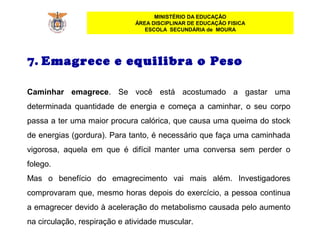 MINISTÉRIO DA EDUCAÇÃO
ÁREA DISCIPLINAR DE EDUCAÇÃO FISICA
ESCOLA SECUNDÁRIA de MOURA
7. Emagrece e equilibra o Peso
 
Caminhar emagrece.  Se  você  está  acostumado  a  gastar  uma 
determinada  quantidade  de  energia  e  começa  a  caminhar,  o  seu  corpo 
passa a ter uma maior procura calórica, que causa uma queima do stock 
de energias (gordura). Para tanto, é necessário que faça uma caminhada 
vigorosa,  aquela  em  que  é  difícil  manter  uma  conversa  sem  perder  o 
folego.
Mas  o  benefício  do  emagrecimento  vai  mais  além.  Investigadores 
comprovaram que, mesmo horas depois do exercício, a pessoa continua 
a emagrecer devido à aceleração do metabolismo causada pelo aumento 
na circulação, respiração e atividade muscular.
 