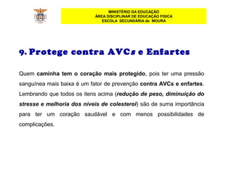 MINISTÉRIO DA EDUCAÇÃO
ÁREA DISCIPLINAR DE EDUCAÇÃO FISICA
ESCOLA SECUNDÁRIA de MOURA
9. Protege contra AVCs e Enfartes
Quem  caminha tem o coração mais protegido, pois ter uma pressão 
sanguínea mais baixa é um fator de prevenção contra AVCs e enfartes. 
Lembrando que todos os itens acima (redução de peso, diminuição do
stresse e melhoria dos níveis de colesterol) são de suma importância 
para  ter  um  coração  saudável  e  com  menos  possibilidades  de 
complicações.
 