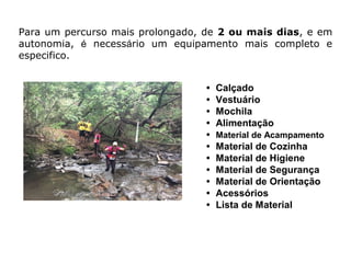 • Calçado
• Vestuário
• Mochila
• Alimentação
• Material de Acampamento
• Material de Cozinha
• Material de Higiene
• Material de Segurança
• Material de Orientação
• Acessórios
• Lista de Material
Para um percurso mais prolongado, de 2 ou mais dias, e em
autonomia, é necessário um equipamento mais completo e
especifico.
 