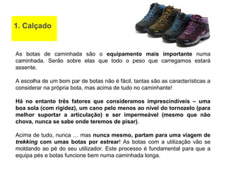 1. Calçado
As botas de caminhada são o equipamento mais importante numa
caminhada. Serão sobre elas que todo o peso que carregamos estará
assente.
A escolha de um bom par de botas não é fácil, tantas são as características a
considerar na própria bota, mas acima de tudo no caminhante!
Há no entanto três fatores que consideramos imprescindíveis – uma
boa sola (com rigidez), um cano pelo menos ao nível do tornozelo (para
melhor suportar a articulação) e ser impermeável (mesmo que não
chova, nunca se sabe onde teremos de pisar).
Acima de tudo, nunca … mas nunca mesmo, partam para uma viagem de
trekking com umas botas por estrear! As botas com a utilização vão se
moldando ao pé do seu utilizador. Este processo é fundamental para que a
equipa pés e botas funcione bem numa caminhada longa.
 