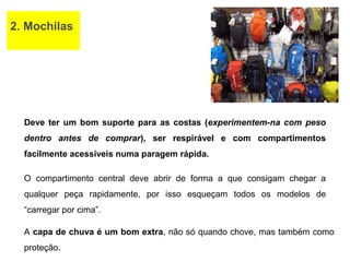 2. Mochilas
Deve ter um bom suporte para as costas (experimentem-na com peso
dentro antes de comprar), ser respirável e com compartimentos
facilmente acessíveis numa paragem rápida.
O compartimento central deve abrir de forma a que consigam chegar a
qualquer peça rapidamente, por isso esqueçam todos os modelos de
“carregar por cima”.
A capa de chuva é um bom extra, não só quando chove, mas também como
proteção.
 