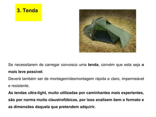 3. Tenda
Se necessitarem de carregar convosco uma tenda, convém que esta seja o
mais leve possível.
Deverá também ser de montagem/desmontagem rápida e claro, impermeável
e resistente.
As tendas ultra-light, muito utilizadas por caminhantes mais experientes,
são por norma muito claustrofóbicas, por isso analisem bem o formato e
as dimensões daquela que pretendem adquirir.
 