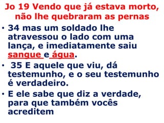 Jo 19 Vendo que já estava morto, não lhe quebraram as pernas34 mas um soldado lhe atravessou o lado com uma lança, e imediatamente saiu sangue e água. 35 E aquele que viu, dá testemunho, e o seu testemunho é verdadeiro. E ele sabe que diz a verdade, para que também vocês acreditem