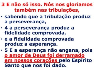3 E não só isso. Nós nos gloriamos também nas tribulações,sabendo que a tribulação produz a perseverança, 4 a perseverança produz a fidelidade comprovada, e a fidelidade comprovada produz a esperança. 5 E a esperança não engana, pois o amor de Deus foi derramado em nossos corações pelo Espírito Santo que nos foi dado. 