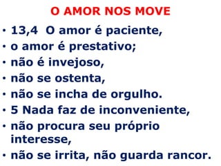 O AMOR NOS MOVE13,4  O amor é paciente,  o amor é prestativo;  não é invejoso, não se ostenta,  não se incha de orgulho.5 Nada faz de inconveniente, não procura seu próprio interesse, não se irrita, não guarda rancor.