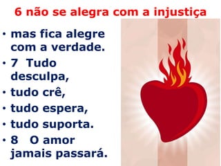 6 não se alegra com a injustiçamas fica alegre com a verdade. 7  Tudo desculpa, tudo crê, tudo espera, tudo suporta.8   O amor jamais passará. 