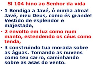 Sl 104 hino ao Senhor da vida 1 Bendiga a Javé, ó minha alma! Javé, meu Deus, como és grande! Vestido de esplendor e majestade, 2 envolto em luz como num manto, estendendo os céus como tenda, 3 construindo tua morada sobre as águas. Tomando as nuvens como teu carro, caminhando sobre as asas do vento. 