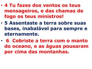 4 Tu fazes dos ventos os teus mensageiros, e das chamas de fogo os teus ministros! 5 Assentaste a terra sobre suas bases, inabalável para sempre e eternamente.  6  Cobriste a terra com o manto do oceano, e as águas pousaram por cima das montanhas. 