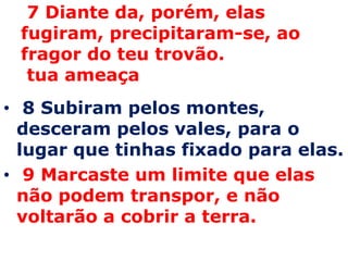  7 Diante da, porém, elas fugiram, precipitaram-se, ao fragor do teu trovão.  tua ameaça 8 Subiram pelos montes, desceram pelos vales, para o lugar que tinhas fixado para elas.  9 Marcaste um limite que elas não podem transpor, e não voltarão a cobrir a terra. 