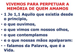 VIVEMOS PARAPERPETUAR A MEMÓRIA DE QUEM AMAMOS1 Jo 1,1 Aquilo que existia desde o princípio, o que ouvimos, o que vimos com nossos olhos, o que contemplamos e o que nossas mãos apalparam: - falamos da Palavra, que é a Vida.