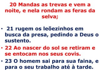 20 Mandas as trevas e vem a noite, e nela rondam as feras da selva;  21 rugem os leõezinhos em busca da presa, pedindo a Deus o sustento.22 Ao nascer do sol se retiram e se entocam nos seus covis. 23 O homem sai para sua faina, e para o seu trabalho até à tarde. 