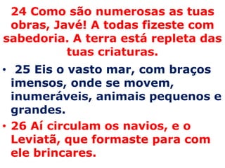 24 Como são numerosas as tuas obras, Javé! A todas fizeste com sabedoria. A terra está repleta das tuas criaturas. 25 Eis o vasto mar, com braços imensos, onde se movem, inumeráveis, animais pequenos e grandes. 26 Aí circulam os navios, e o Leviatã, que formaste para com ele brincares. 
